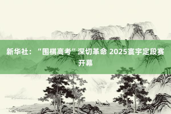 新华社：“围棋高考”深切革命 2025寰宇定段赛开幕