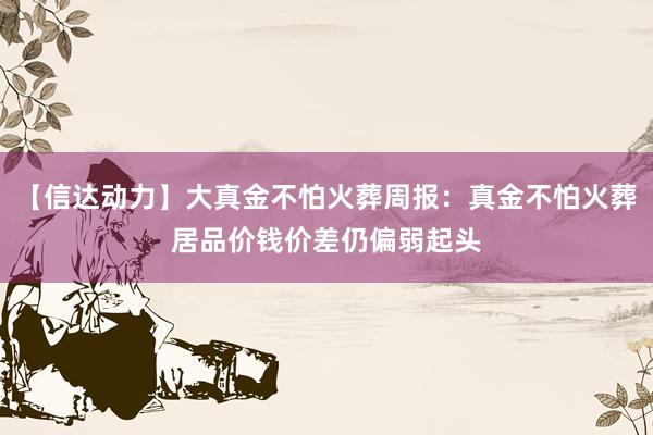 【信达动力】大真金不怕火葬周报：真金不怕火葬居品价钱价差仍偏弱起头