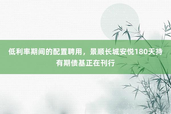 低利率期间的配置聘用，景顺长城安悦180天持有期债基正在刊行