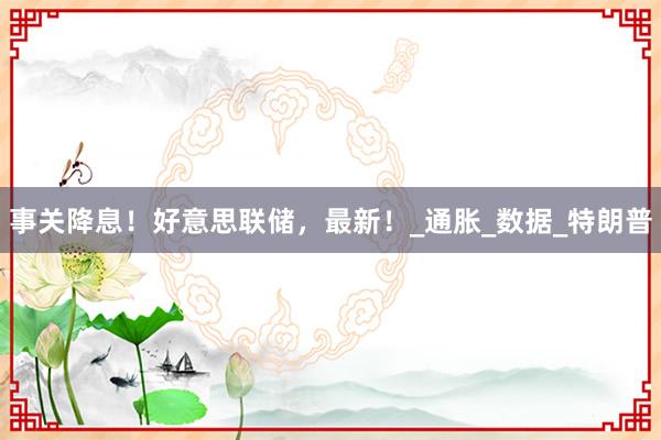 事关降息！好意思联储，最新！_通胀_数据_特朗普