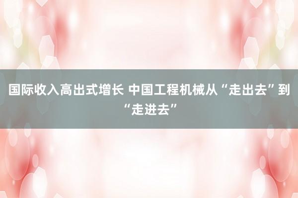 国际收入高出式增长 中国工程机械从“走出去”到“走进去”