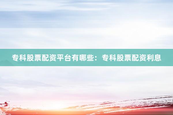 专科股票配资平台有哪些：专科股票配资利息