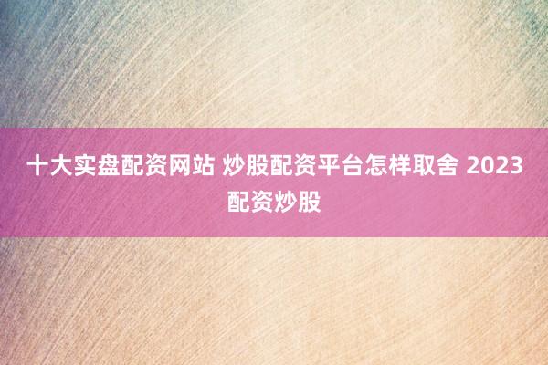十大实盘配资网站 炒股配资平台怎样取舍 2023配资炒股