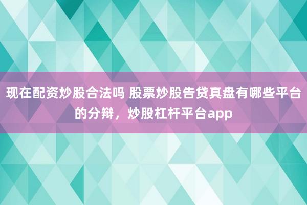 现在配资炒股合法吗 股票炒股告贷真盘有哪些平台的分辩，炒股杠杆平台app