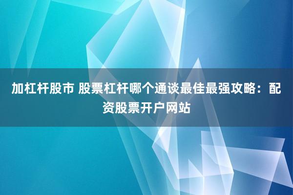 加杠杆股市 股票杠杆哪个通谈最佳最强攻略：配资股票开户网站