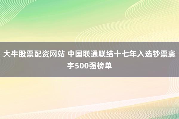 大牛股票配资网站 中国联通联结十七年入选钞票寰宇500强榜单