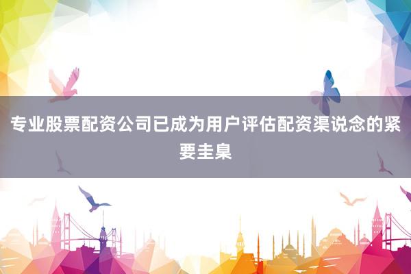 专业股票配资公司已成为用户评估配资渠说念的紧要圭臬