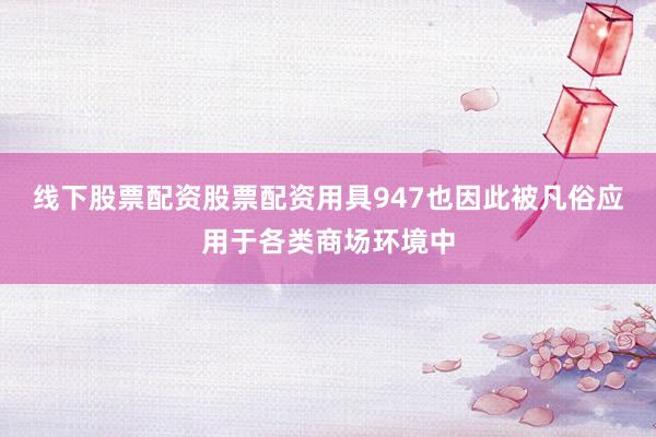 线下股票配资股票配资用具947也因此被凡俗应用于各类商场环境中