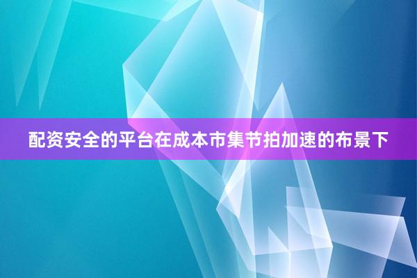 配资安全的平台在成本市集节拍加速的布景下