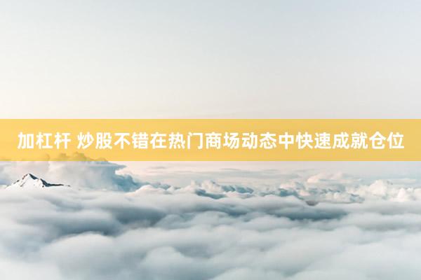 加杠杆 炒股不错在热门商场动态中快速成就仓位