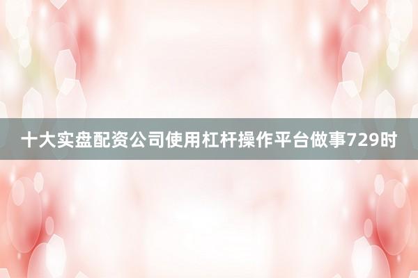 十大实盘配资公司使用杠杆操作平台做事729时