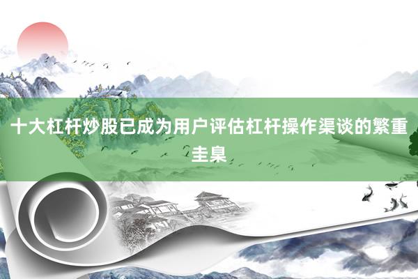 十大杠杆炒股已成为用户评估杠杆操作渠谈的繁重圭臬