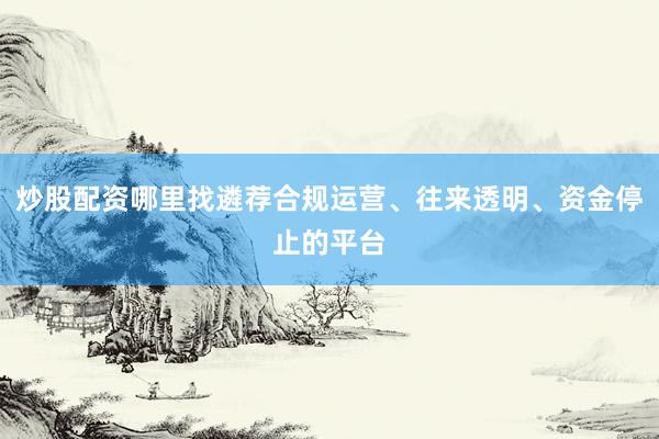 炒股配资哪里找遴荐合规运营、往来透明、资金停止的平台