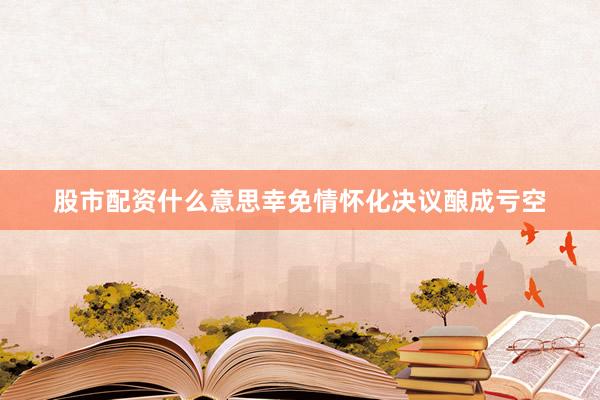 股市配资什么意思幸免情怀化决议酿成亏空