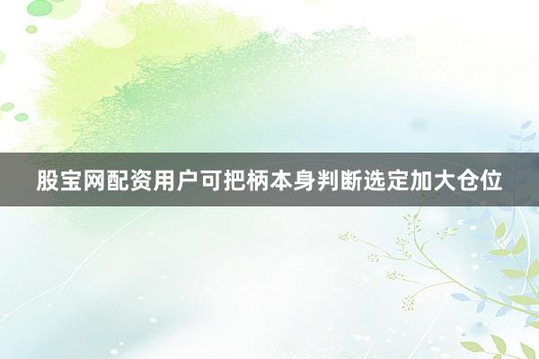 股宝网配资用户可把柄本身判断选定加大仓位