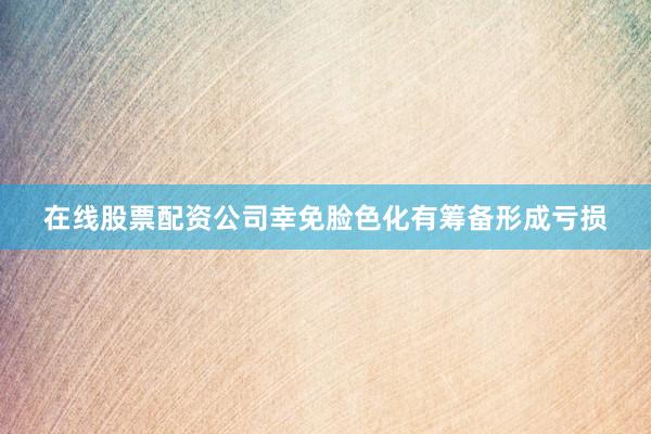 在线股票配资公司幸免脸色化有筹备形成亏损