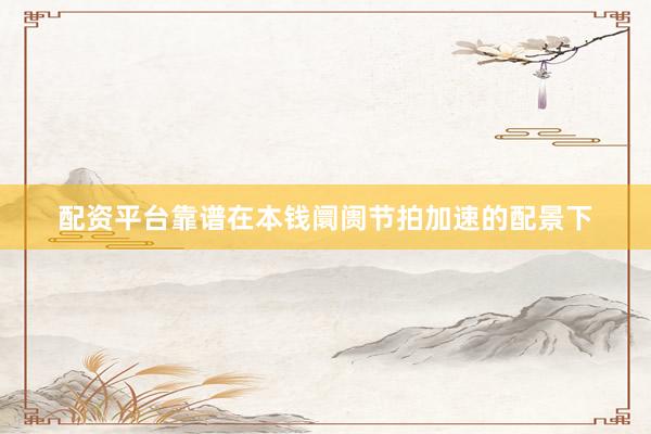 配资平台靠谱在本钱阛阓节拍加速的配景下