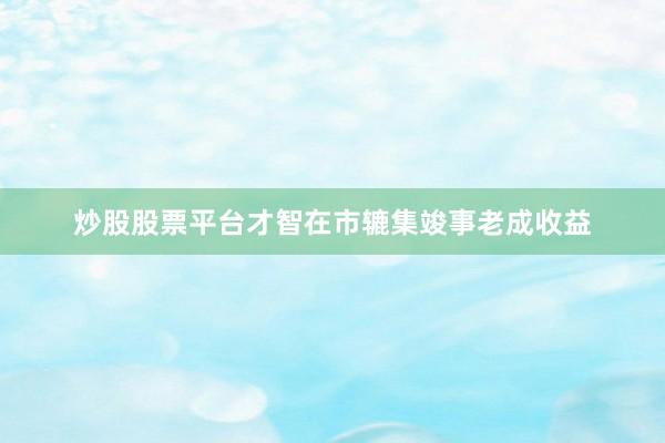 炒股股票平台才智在市辘集竣事老成收益