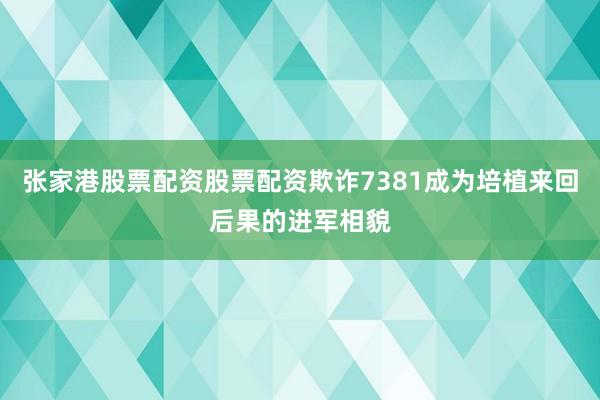 张家港股票配资股票配资欺诈7381成为培植来回后果的进军相貌