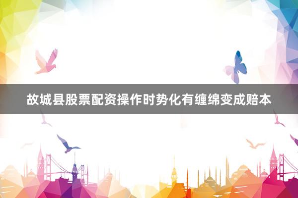 故城县股票配资操作时势化有缠绵变成赔本