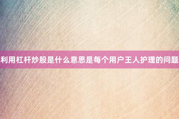 利用杠杆炒股是什么意思是每个用户王人护理的问题