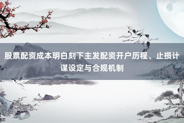 股票配资成本明白刻下主发配资开户历程、止损计谋设定与合规机制
