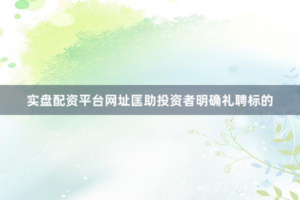 实盘配资平台网址匡助投资者明确礼聘标的