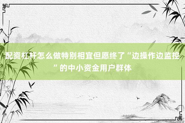 配资杠杆怎么做特别相宜但愿终了“边操作边监控”的中小资金用户群体