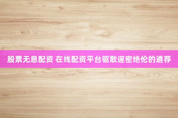 股票无息配资 在线配资平台驱散邃密绝伦的遴荐