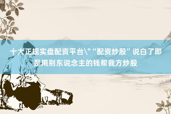 十大正规实盘配资平台＂“配资炒股”说白了即是用别东说念主的钱帮我方炒股