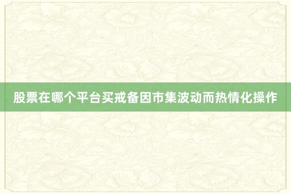 股票在哪个平台买戒备因市集波动而热情化操作