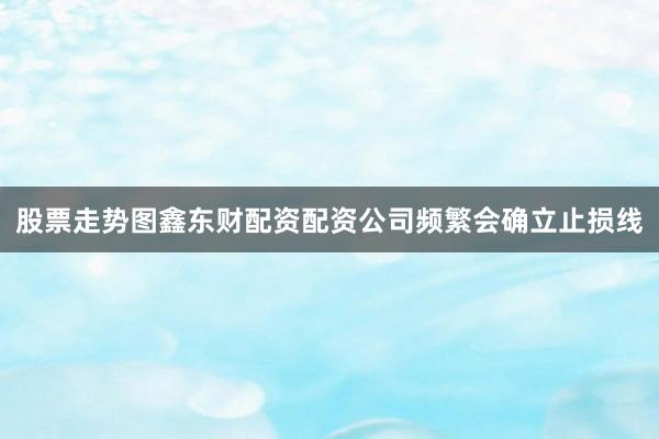 股票走势图鑫东财配资配资公司频繁会确立止损线