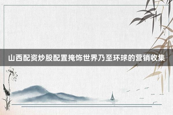 山西配资炒股配置掩饰世界乃至环球的营销收集
