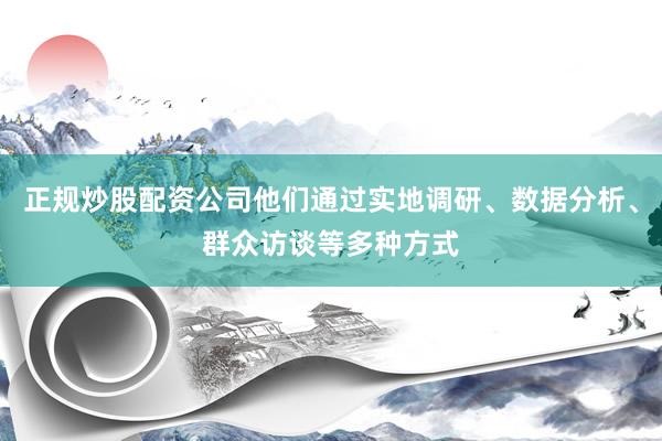 正规炒股配资公司他们通过实地调研、数据分析、群众访谈等多种方式