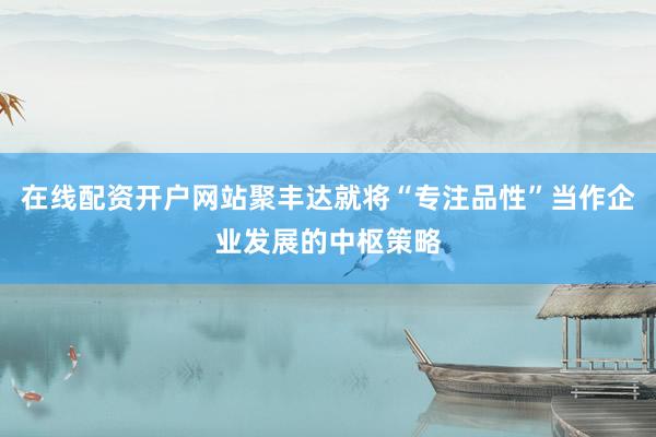 在线配资开户网站聚丰达就将“专注品性”当作企业发展的中枢策略