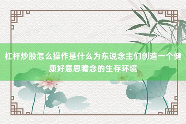 杠杆炒股怎么操作是什么为东说念主们创造一个健康好意思瞻念的生存环境