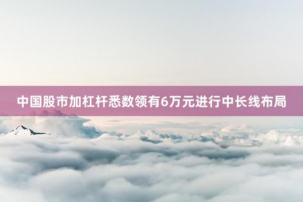 中国股市加杠杆悉数领有6万元进行中长线布局