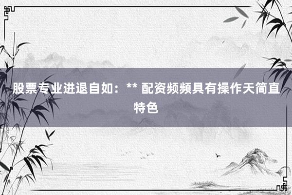 股票专业进退自如：** 配资频频具有操作天简直特色