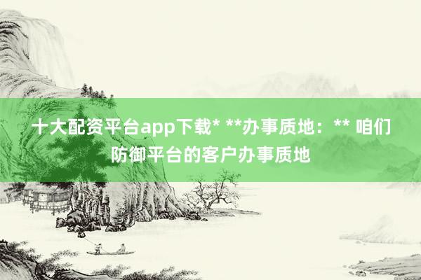 十大配资平台app下载* **办事质地：** 咱们防御平台的客户办事质地