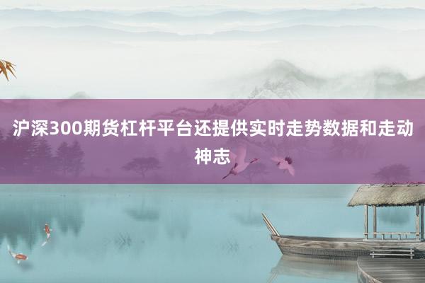 沪深300期货杠杆平台还提供实时走势数据和走动神志
