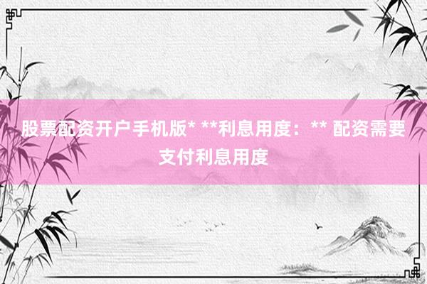 股票配资开户手机版* **利息用度：** 配资需要支付利息用度