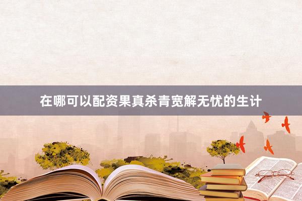 在哪可以配资果真杀青宽解无忧的生计