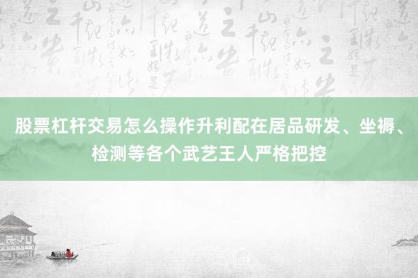 股票杠杆交易怎么操作升利配在居品研发、坐褥、检测等各个武艺王人严格把控