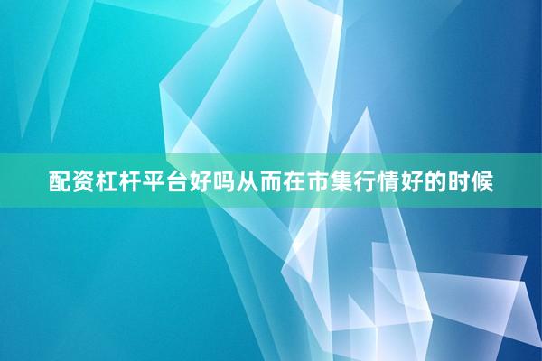 配资杠杆平台好吗从而在市集行情好的时候