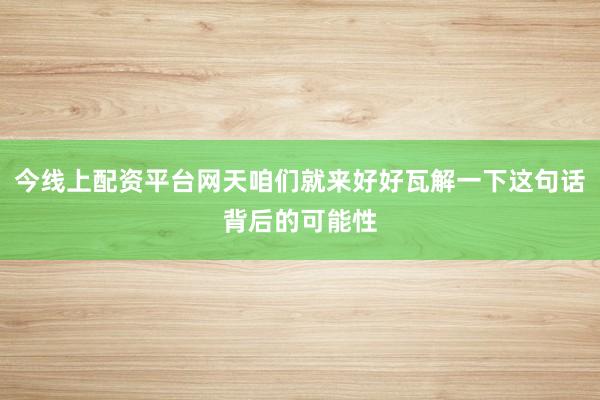 今线上配资平台网天咱们就来好好瓦解一下这句话背后的可能性