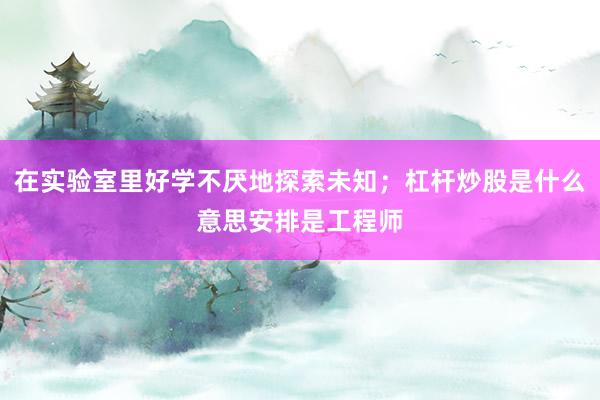 在实验室里好学不厌地探索未知；杠杆炒股是什么意思安排是工程师