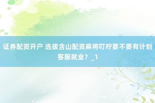 证券配资开户 选拔含山配资麻将叮咛要不要有计划客服就业？_1