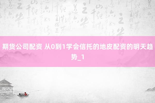 期货公司配资 从0到1学会信托的地皮配资的明天趋势_1