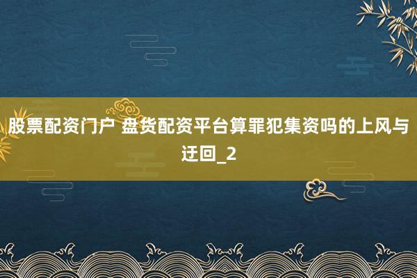 股票配资门户 盘货配资平台算罪犯集资吗的上风与迂回_2