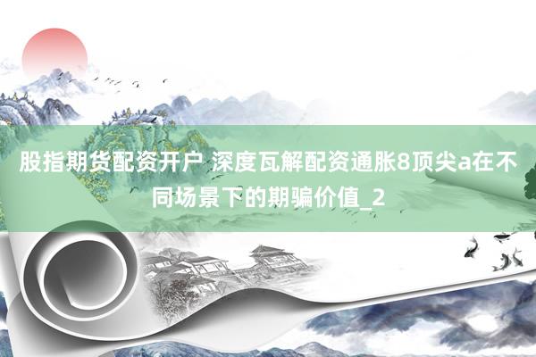 股指期货配资开户 深度瓦解配资通胀8顶尖a在不同场景下的期骗价值_2